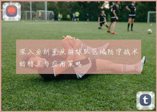 深入分析重庆排球队区域防守战术的特点与应用策略