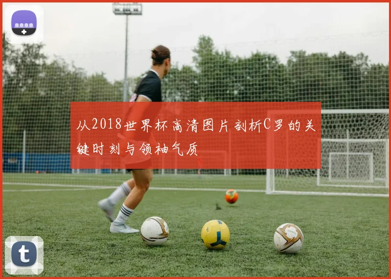 从2018世界杯高清图片剖析C罗的关键时刻与领袖气质