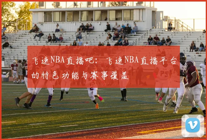 飞速NBA直播吧：飞速NBA直播平台的特色功能与赛事覆盖