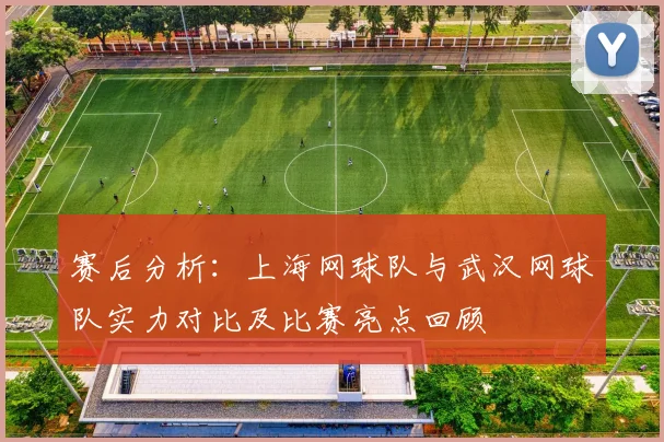 赛后分析：上海网球队与武汉网球队实力对比及比赛亮点回顾