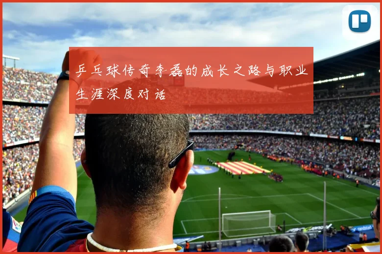 乒乓球传奇李磊的成长之路与职业生涯深度对话