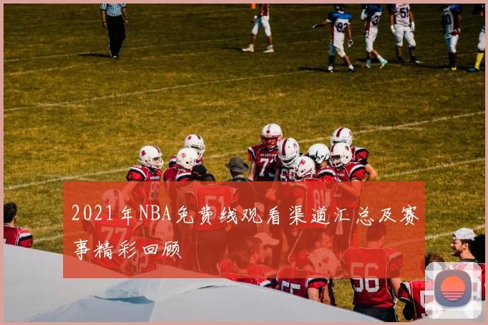 2021年NBA免费线观看渠道汇总及赛事精彩回顾