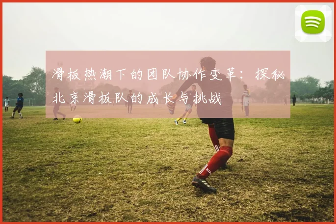 滑板热潮下的团队协作变革：探秘北京滑板队的成长与挑战