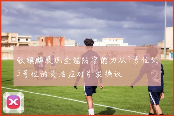 张镇麟展现全能防守能力从1号位到5号位的灵活应对引发热议