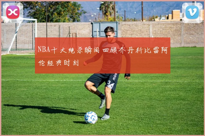 NBA十大绝杀瞬间回顾乔丹科比雷阿伦经典时刻