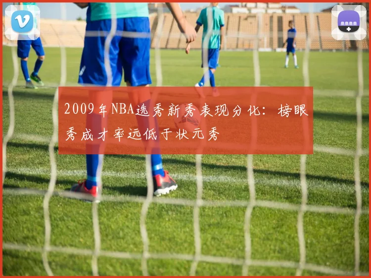 2009年NBA选秀新秀表现分化：榜眼秀成才率远低于状元秀
