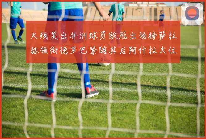 火线复出非洲球员欧冠出场榜萨拉赫领衔德罗巴紧随其后阿什拉夫位列第四